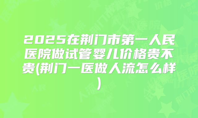 2025在荆门市第一人民医院做试管婴儿价格贵不贵(荆门一医做人流怎么样)