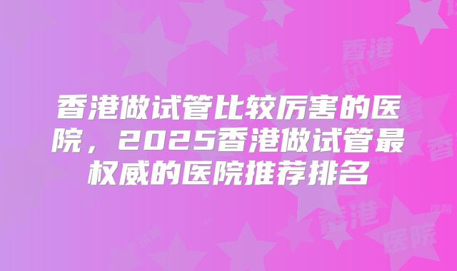 香港做试管比较厉害的医院,2025香港做试管最权威的医院推荐排名
