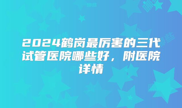 2024鹤岗最厉害的三代试管医院哪些好，附医院详情
