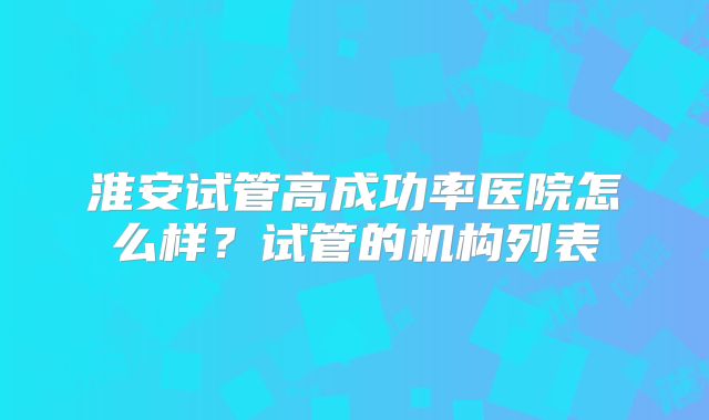淮安试管高成功率医院怎么样？试管的机构列表