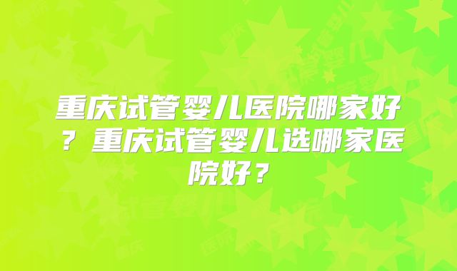 重庆试管婴儿医院哪家好？重庆试管婴儿选哪家医院好？
