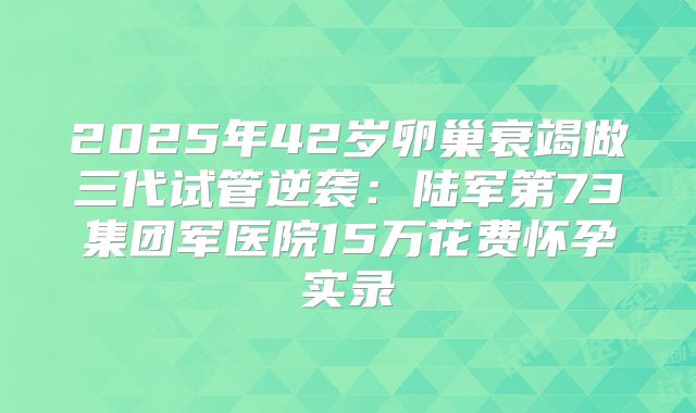2025年42岁卵巢衰竭做三代试管逆袭:陆军第73集团军医院15万花费怀孕实录