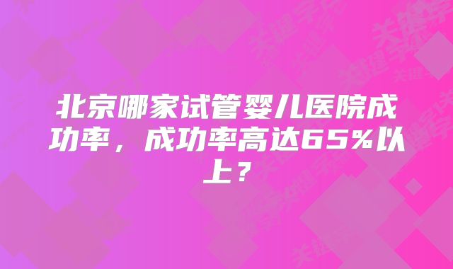 北京哪家试管婴儿医院成功率,成功率高达65%以上?