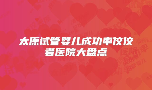 太原试管婴儿成功率佼佼者医院大盘点