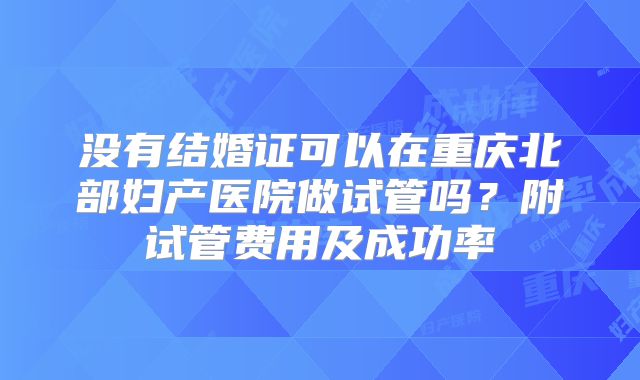 没有结婚证可以在重庆北部妇产医院做试管吗？附试管费用及成功率