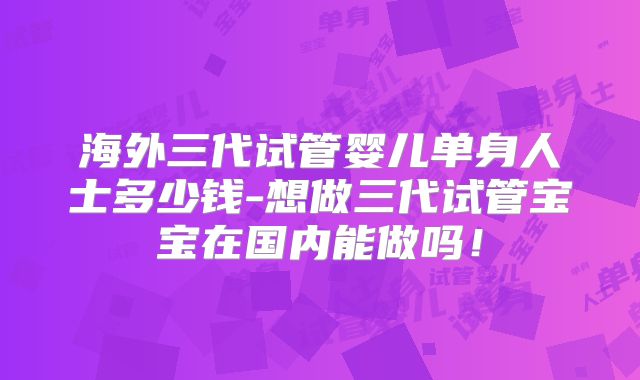 海外三代试管婴儿单身人士多少钱-想做三代试管宝宝在国内能做吗!
