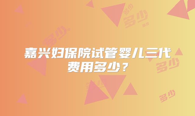 嘉兴妇保院试管婴儿三代费用多少？