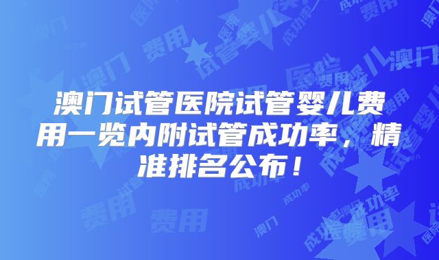 澳门试管医院试管婴儿费用一览内附试管成功率，精准排名公布！