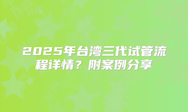 2025年台湾三代试管流程详情?附案例分享