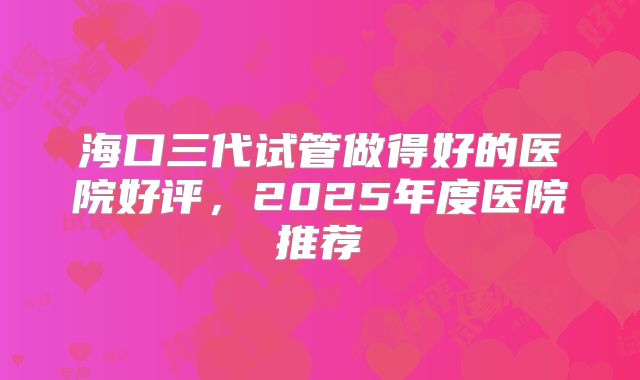海口三代试管做得好的医院好评,2025年度医院推荐