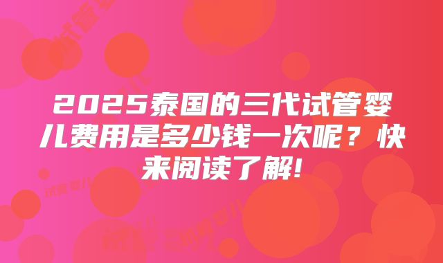 2025泰国的三代试管婴儿费用是多少钱一次呢？快来阅读了解!