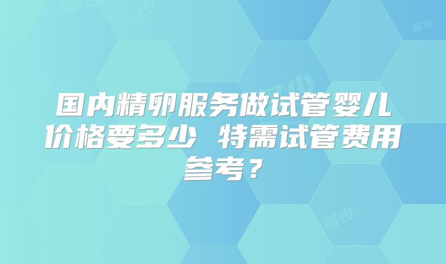 国内精卵服务做试管婴儿价格要多少 特需试管费用参考？