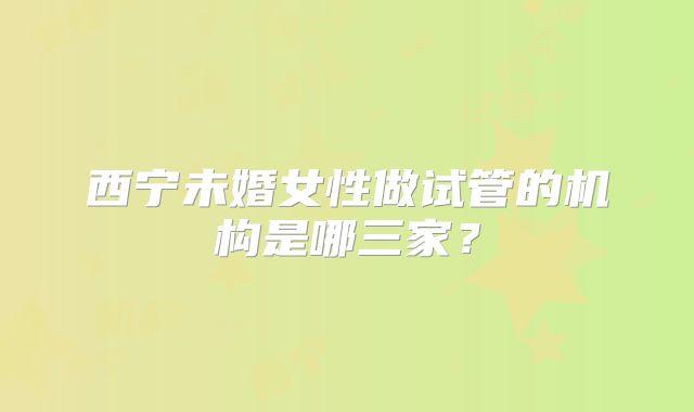 西宁未婚女性做试管的机构是哪三家?