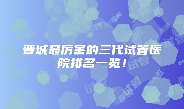 晋城最厉害的三代试管医院排名一览！