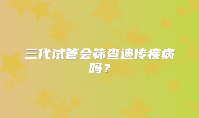 三代试管会筛查遗传疾病吗？