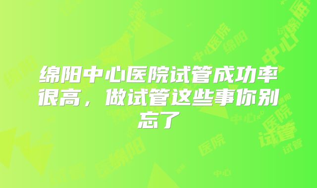 绵阳中心医院试管成功率很高，做试管这些事你别忘了