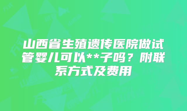 山西省生殖遗传医院做试管婴儿可以**子吗？附联系方式及费用