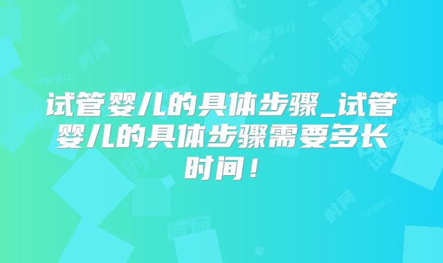 试管婴儿的具体步骤_试管婴儿的具体步骤需要多长时间！