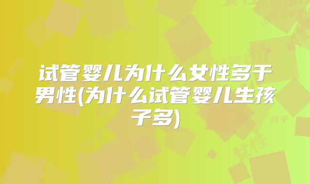 试管婴儿为什么女性多于男性(为什么试管婴儿生孩子多)