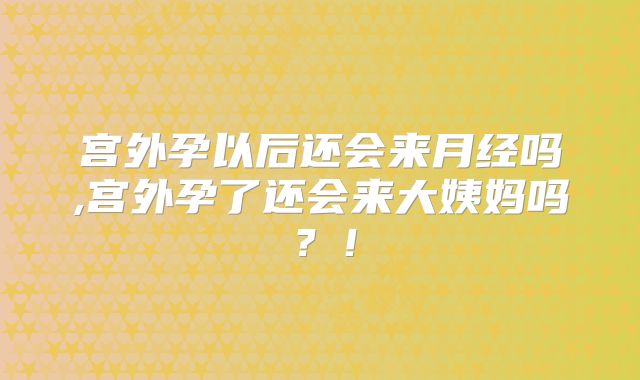 宫外孕以后还会来月经吗,宫外孕了还会来大姨妈吗?!