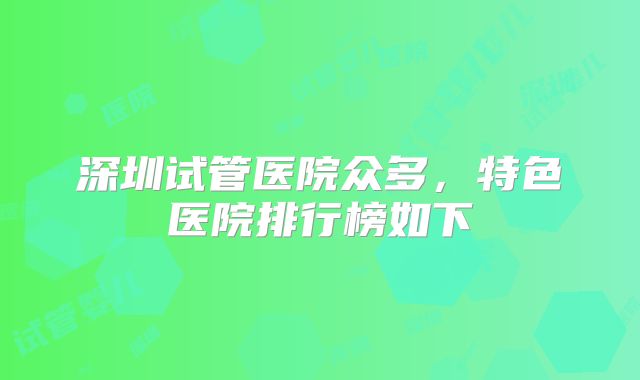 深圳试管医院众多，特色医院排行榜如下