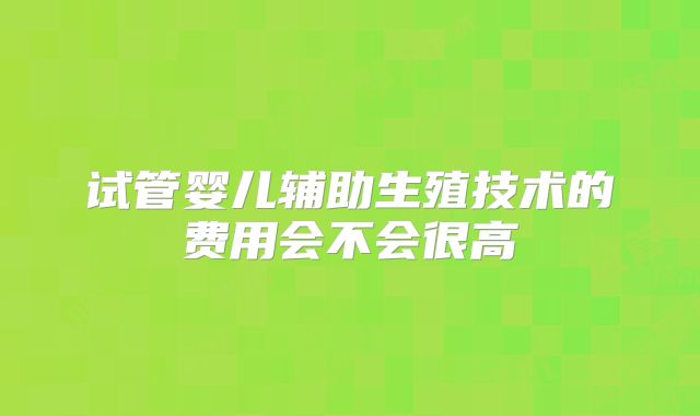 试管婴儿辅助生殖技术的费用会不会很高