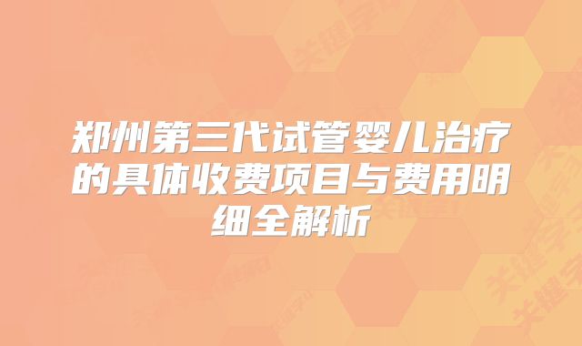 郑州第三代试管婴儿治疗的具体收费项目与费用明细全解析