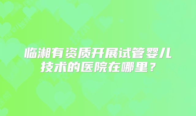 临湘有资质开展试管婴儿技术的医院在哪里?