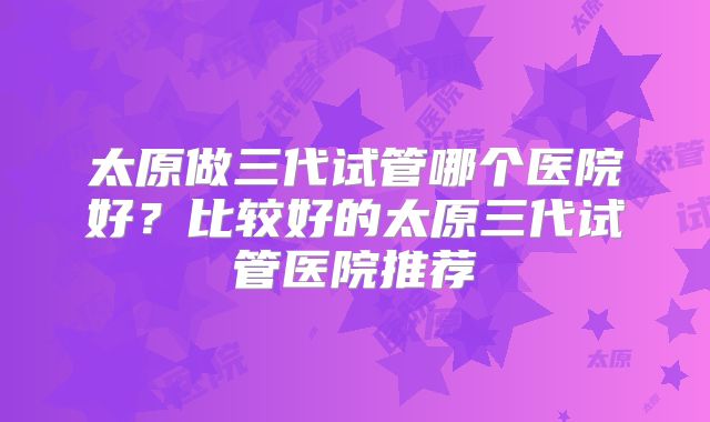 太原做三代试管哪个医院好？比较好的太原三代试管医院推荐