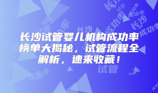 长沙试管婴儿机构成功率榜单大揭秘,试管流程全解析,速来收藏!