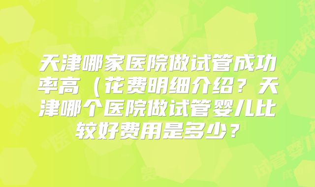 天津哪家医院做试管成功率高（花费明细介绍？天津哪个医院做试管婴儿比较好费用是多少？