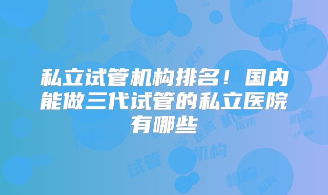 私立试管机构排名！国内能做三代试管的私立医院有哪些