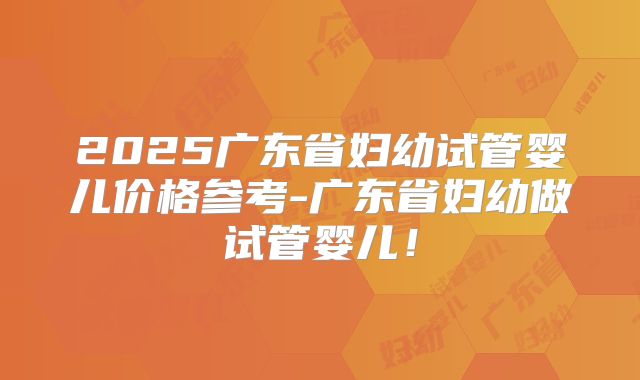2025广东省妇幼试管婴儿价格参考-广东省妇幼做试管婴儿！