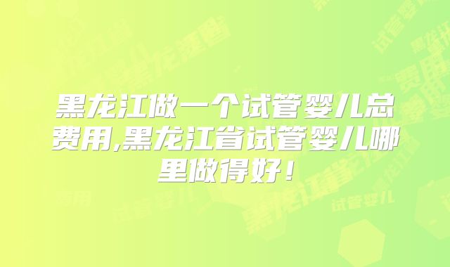 黑龙江做一个试管婴儿总费用,黑龙江省试管婴儿哪里做得好！