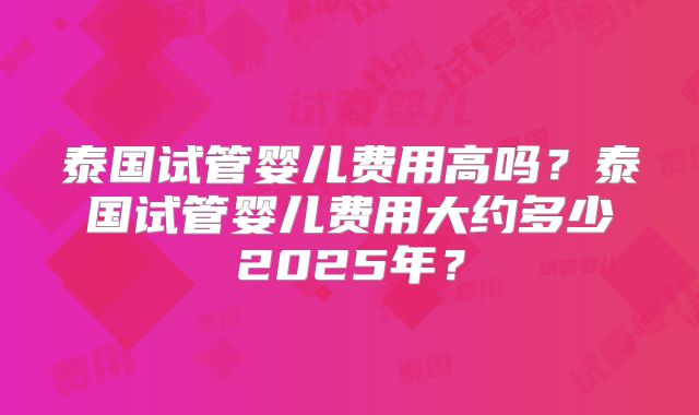 泰国试管婴儿费用高吗？泰国试管婴儿费用大约多少2025年？