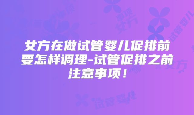 女方在做试管婴儿促排前要怎样调理-试管促排之前注意事项!