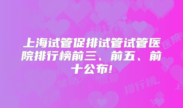 上海试管促排试管试管医院排行榜前三、前五、前十公布!
