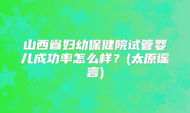 山西省妇幼保健院试管婴儿成功率怎么样？(太原谣言)