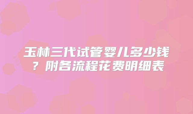 玉林三代试管婴儿多少钱?附各流程花费明细表