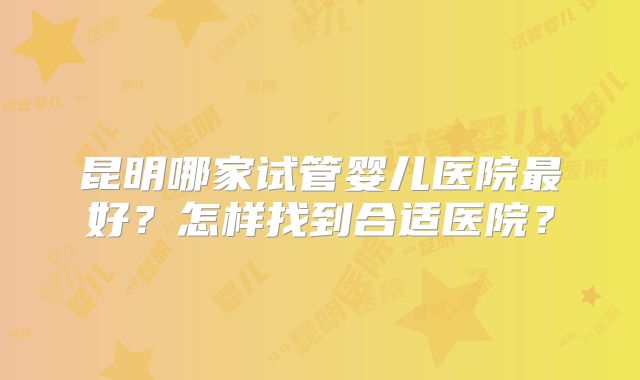 昆明哪家试管婴儿医院最好?怎样找到合适医院?