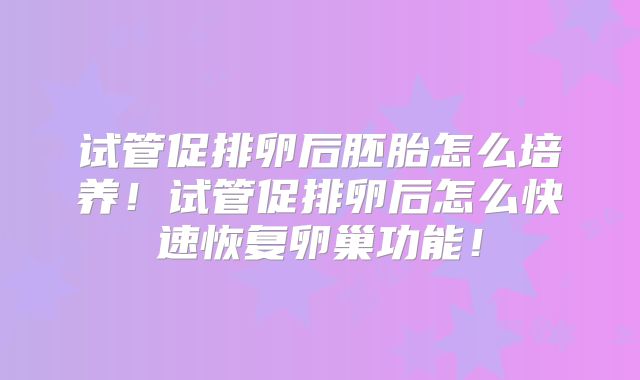 试管促排卵后胚胎怎么培养!试管促排卵后怎么快速恢复卵巢功能!