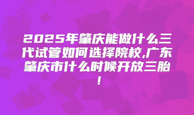 2025年肇庆能做什么三代试管如何选择院校,广东肇庆市什么时候开放三胎！