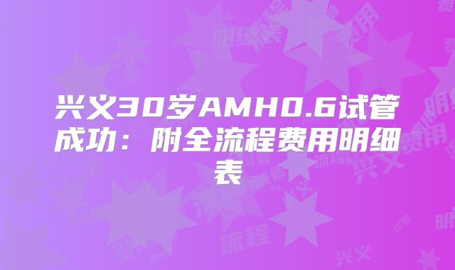 兴义30岁AMH0.6试管成功：附全流程费用明细表