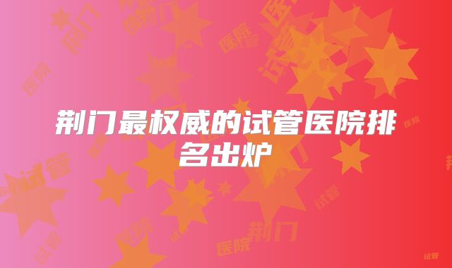 荆门最权威的试管医院排名出炉