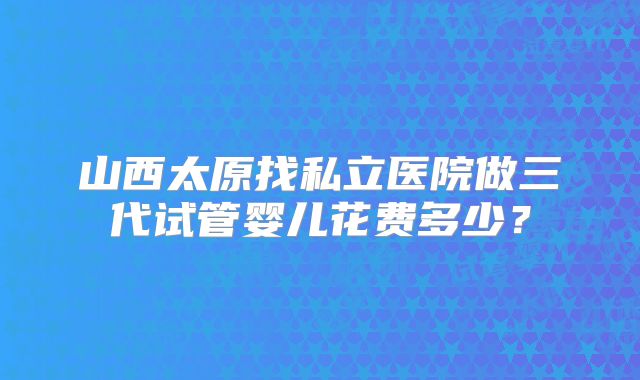 山西太原找私立医院做三代试管婴儿花费多少？