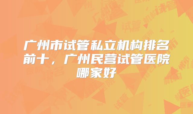 广州市试管私立机构排名前十，广州民营试管医院哪家好