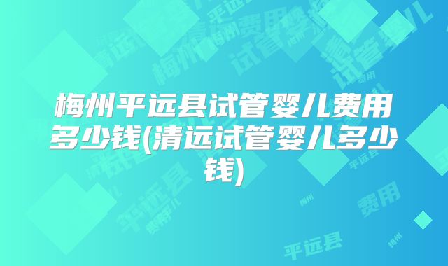 梅州平远县试管婴儿费用多少钱(清远试管婴儿多少钱)