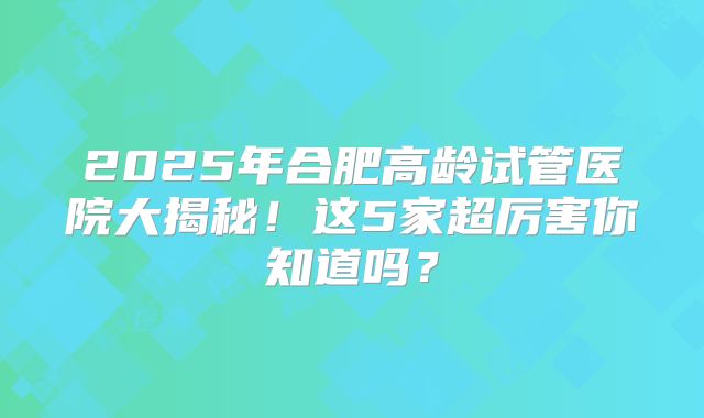 2025年合肥高龄试管医院大揭秘！这5家超厉害你知道吗？