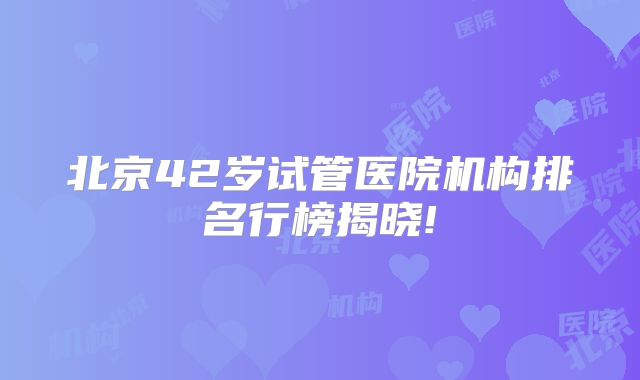 北京42岁试管医院机构排名行榜揭晓!
