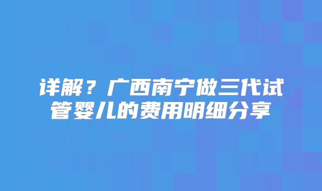 详解？广西南宁做三代试管婴儿的费用明细分享